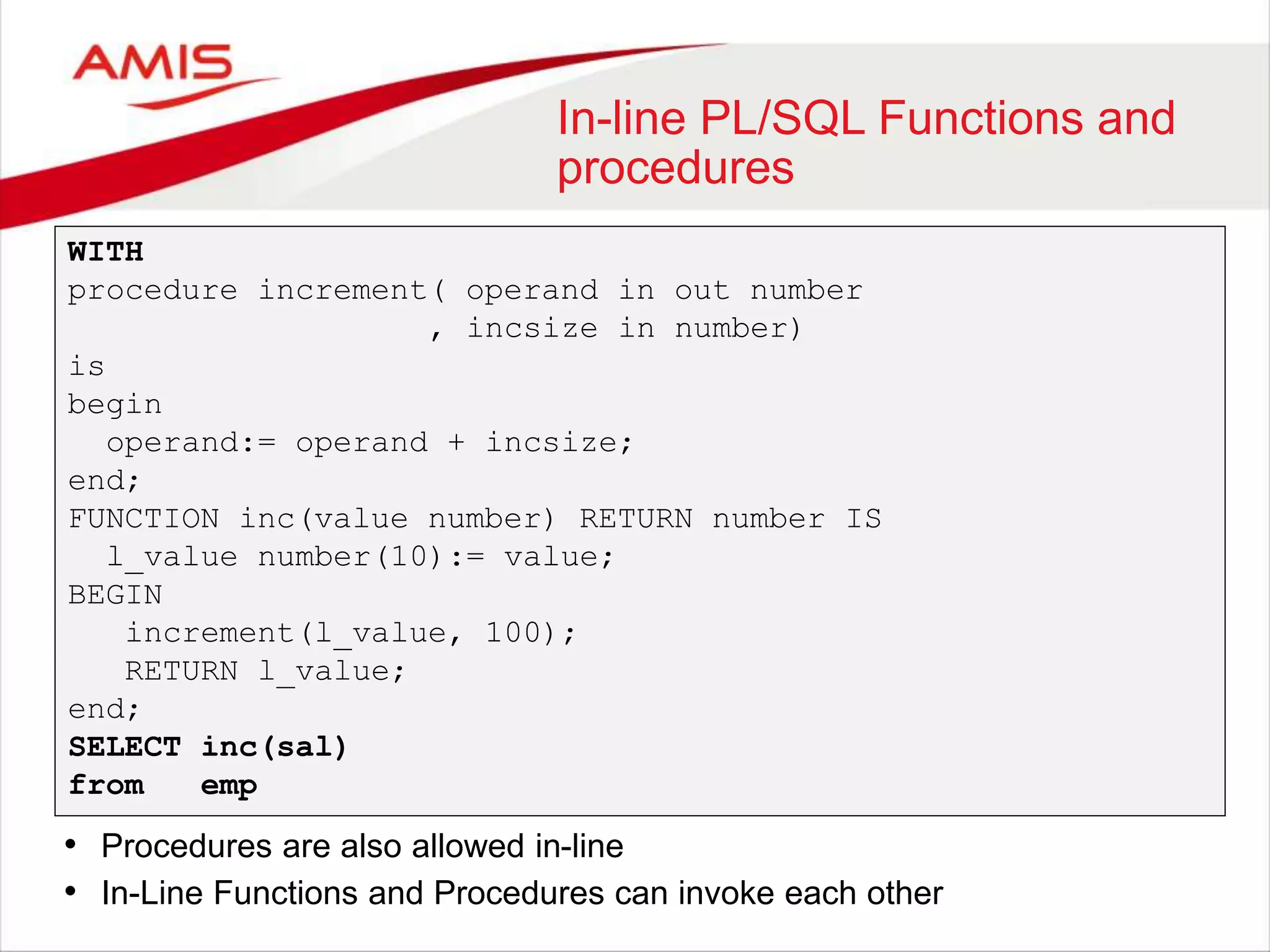 In-line PL/SQL Functions and procedures WITH procedure increment( operand in out number , incsize in number) is begin operand:= operand + incsize; end; FUNCTION inc(value number) RETURN number IS l_value number(10):= value; BEGIN increment(l_value, 100); RETURN l_value; end; SELECT inc(sal) from emp • Procedures are also allowed in-line • In-Line Functions and Procedures can invoke each other 