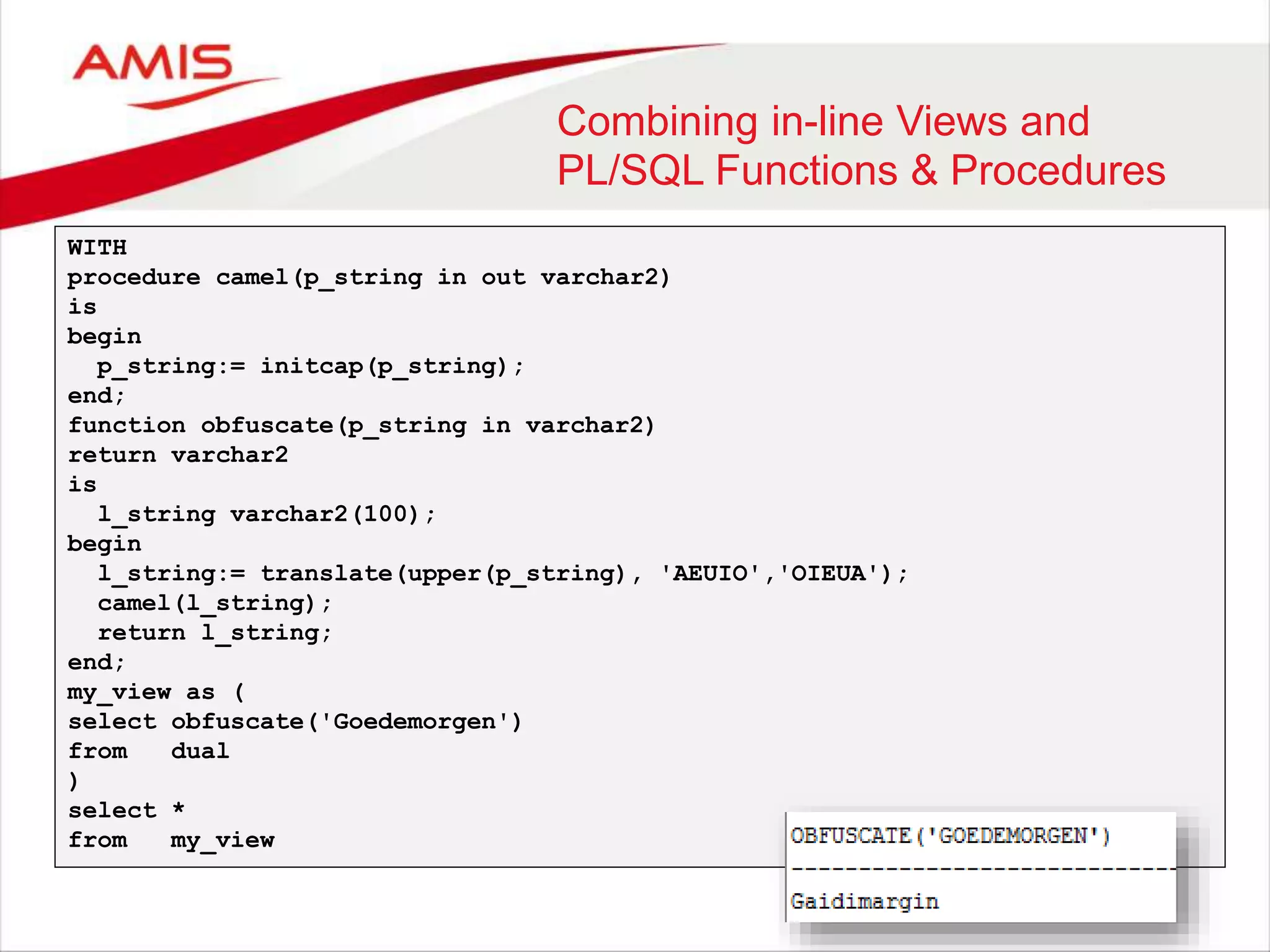 Combining in-line Views and PL/SQL Functions & Procedures WITH procedure camel(p_string in out varchar2) is begin p_string:= initcap(p_string); end; function obfuscate(p_string in varchar2) return varchar2 is l_string varchar2(100); begin l_string:= translate(upper(p_string), 'AEUIO','OIEUA'); camel(l_string); return l_string; end; my_view as ( select obfuscate('Goedemorgen') from dual ) select * from my_view 
