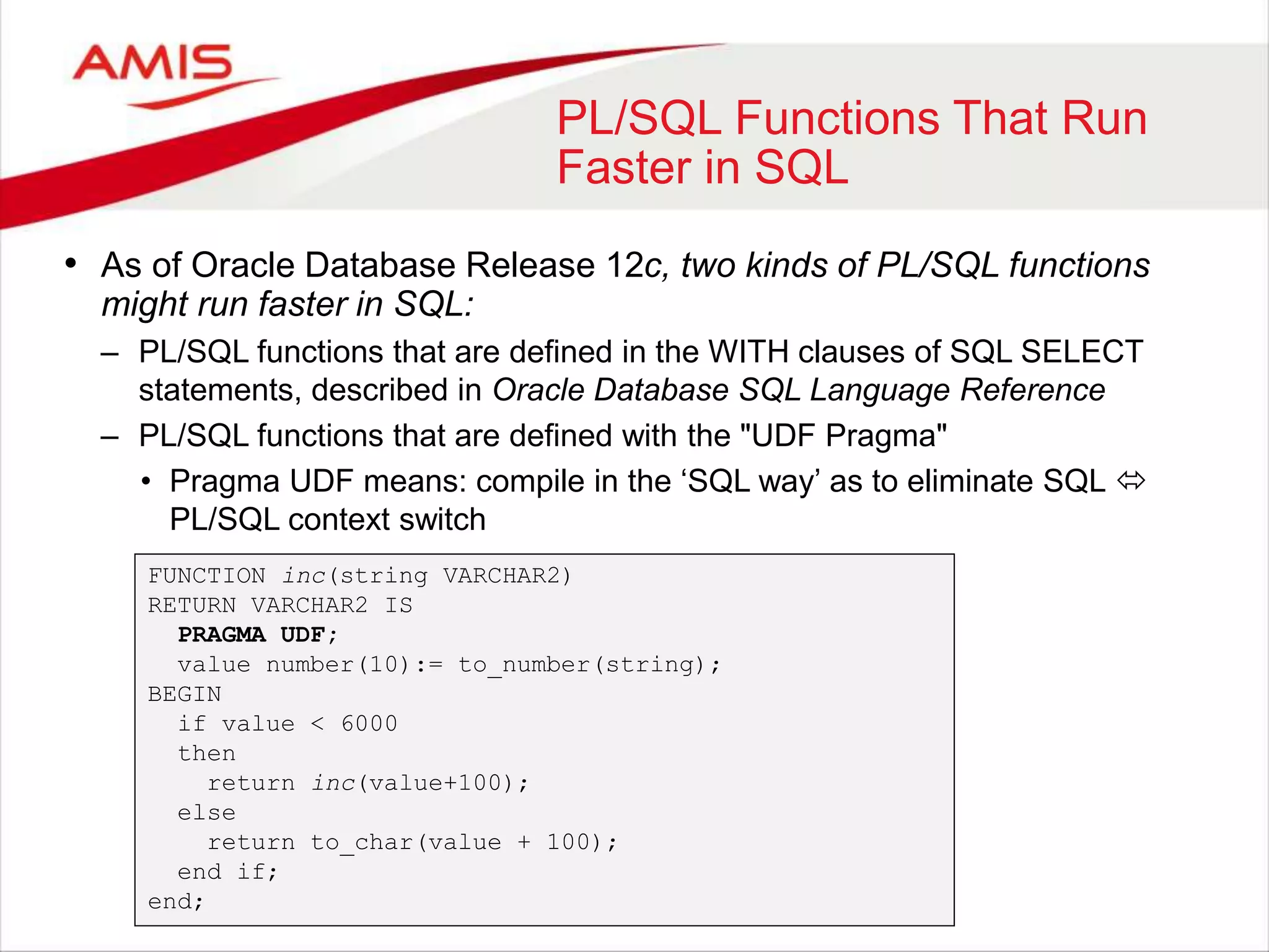 PL/SQL Functions That Run Faster in SQL • As of Oracle Database Release 12c, two kinds of PL/SQL functions might run faster in SQL: – PL/SQL functions that are defined in the WITH clauses of SQL SELECT statements, described in Oracle Database SQL Language Reference – PL/SQL functions that are defined with the "UDF Pragma" • Pragma UDF means: compile in the ‘SQL way’ as to eliminate SQL  PL/SQL context switch FUNCTION inc(string VARCHAR2) RETURN VARCHAR2 IS PRAGMA UDF; value number(10):= to_number(string); BEGIN if value < 6000 then return inc(value+100); else return to_char(value + 100); end if; end; 