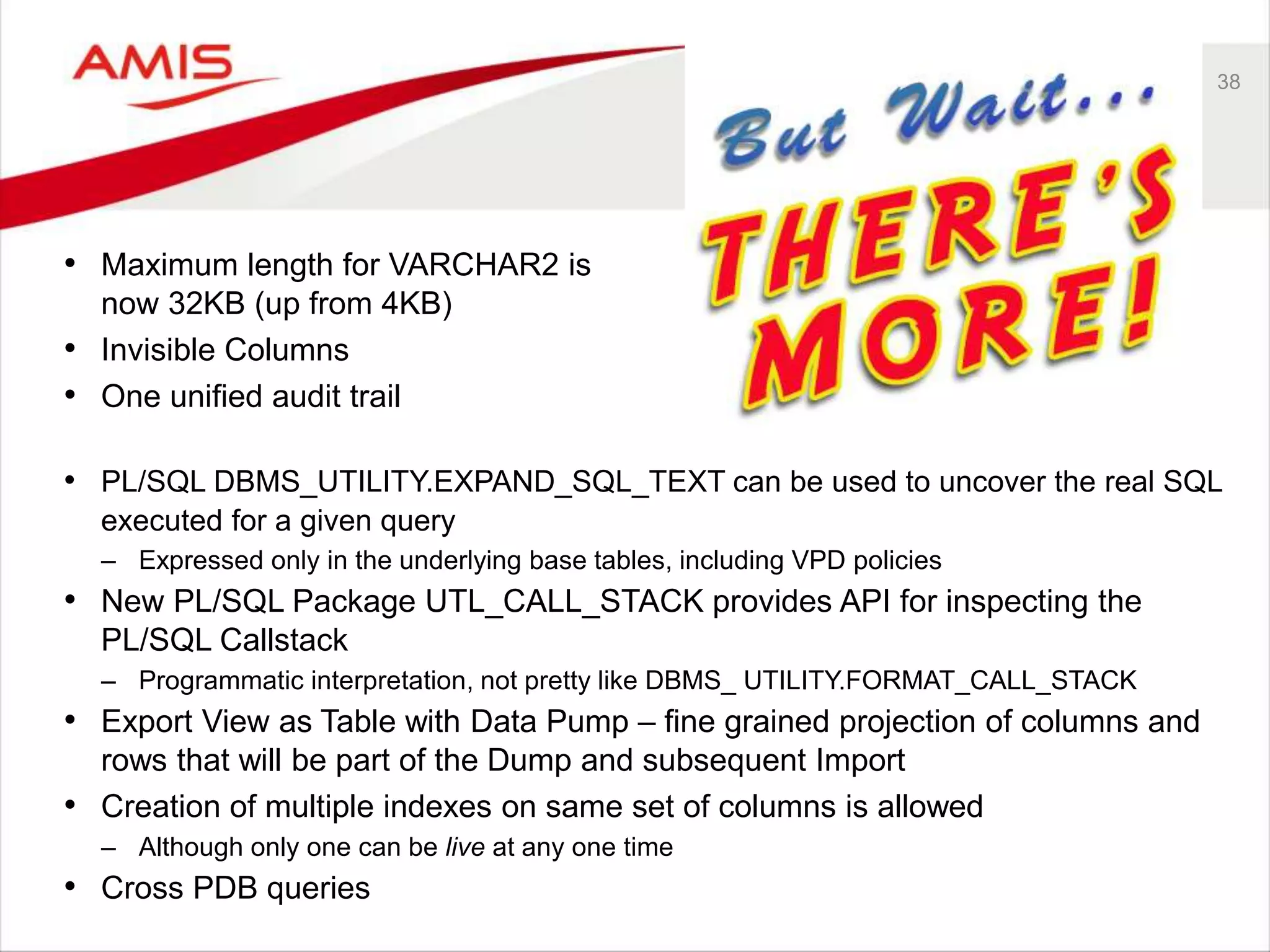 38 • Maximum length for VARCHAR2 is now 32KB (up from 4KB) • Invisible Columns • One unified audit trail • PL/SQL DBMS_UTILITY.EXPAND_SQL_TEXT can be used to uncover the real SQL executed for a given query – Expressed only in the underlying base tables, including VPD policies • New PL/SQL Package UTL_CALL_STACK provides API for inspecting the PL/SQL Callstack – Programmatic interpretation, not pretty like DBMS_ UTILITY.FORMAT_CALL_STACK • Export View as Table with Data Pump – fine grained projection of columns and rows that will be part of the Dump and subsequent Import • Creation of multiple indexes on same set of columns is allowed – Although only one can be live at any one time • Cross PDB queries 