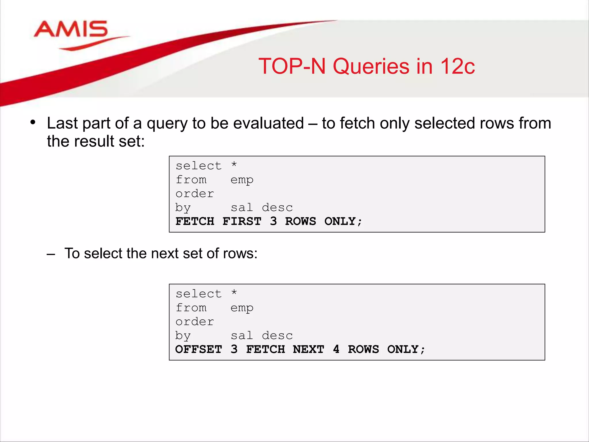 TOP-N Queries in 12c • Last part of a query to be evaluated – to fetch only selected rows from the result set: select * from emp order by sal desc FETCH FIRST 3 ROWS ONLY; – To select the next set of rows: select * from emp order by sal desc OFFSET 3 FETCH NEXT 4 ROWS ONLY; 