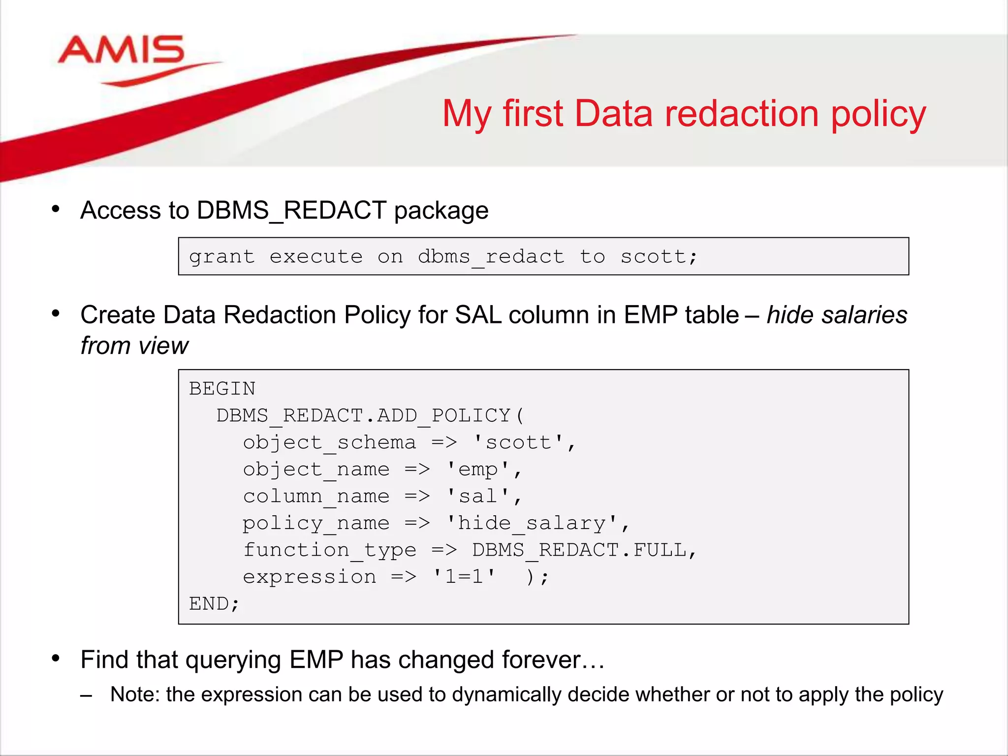 My first Data redaction policy • Access to DBMS_REDACT package grant execute on dbms_redact to scott; • Create Data Redaction Policy for SAL column in EMP table – hide salaries from view BEGIN DBMS_REDACT.ADD_POLICY( object_schema => 'scott', object_name => 'emp', column_name => 'sal', policy_name => 'hide_salary', function_type => DBMS_REDACT.FULL, expression => '1=1' ); END; • Find that querying EMP has changed forever… – Note: the expression can be used to dynamically decide whether or not to apply the policy 