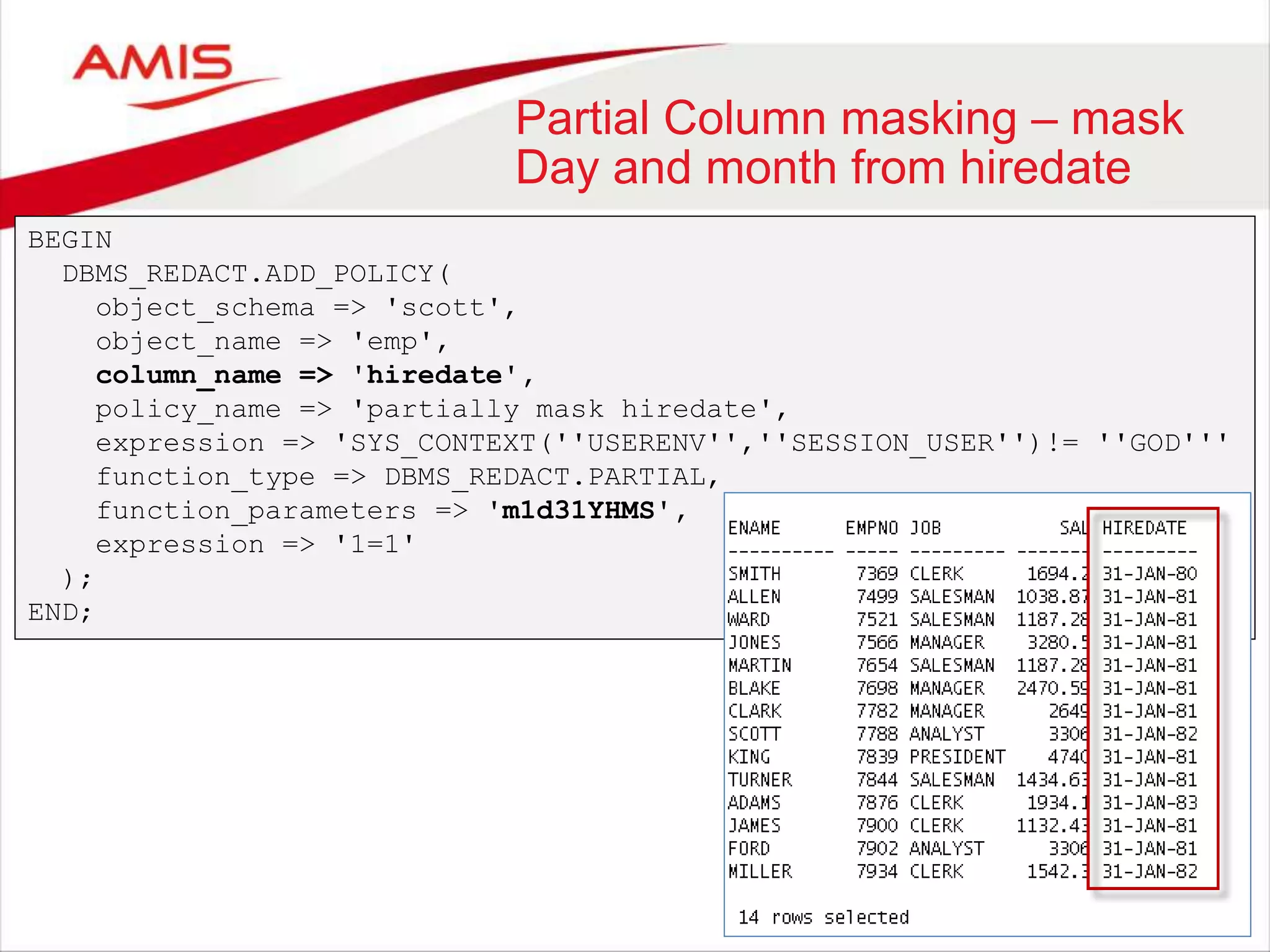 Partial Column masking – mask Day and month from hiredate BEGIN DBMS_REDACT.ADD_POLICY( object_schema => 'scott', object_name => 'emp', column_name => 'hiredate', policy_name => 'partially mask hiredate', expression => 'SYS_CONTEXT(''USERENV'',''SESSION_USER'')!= ''GOD''' function_type => DBMS_REDACT.PARTIAL, function_parameters => 'm1d31YHMS', expression => '1=1' ); END; 