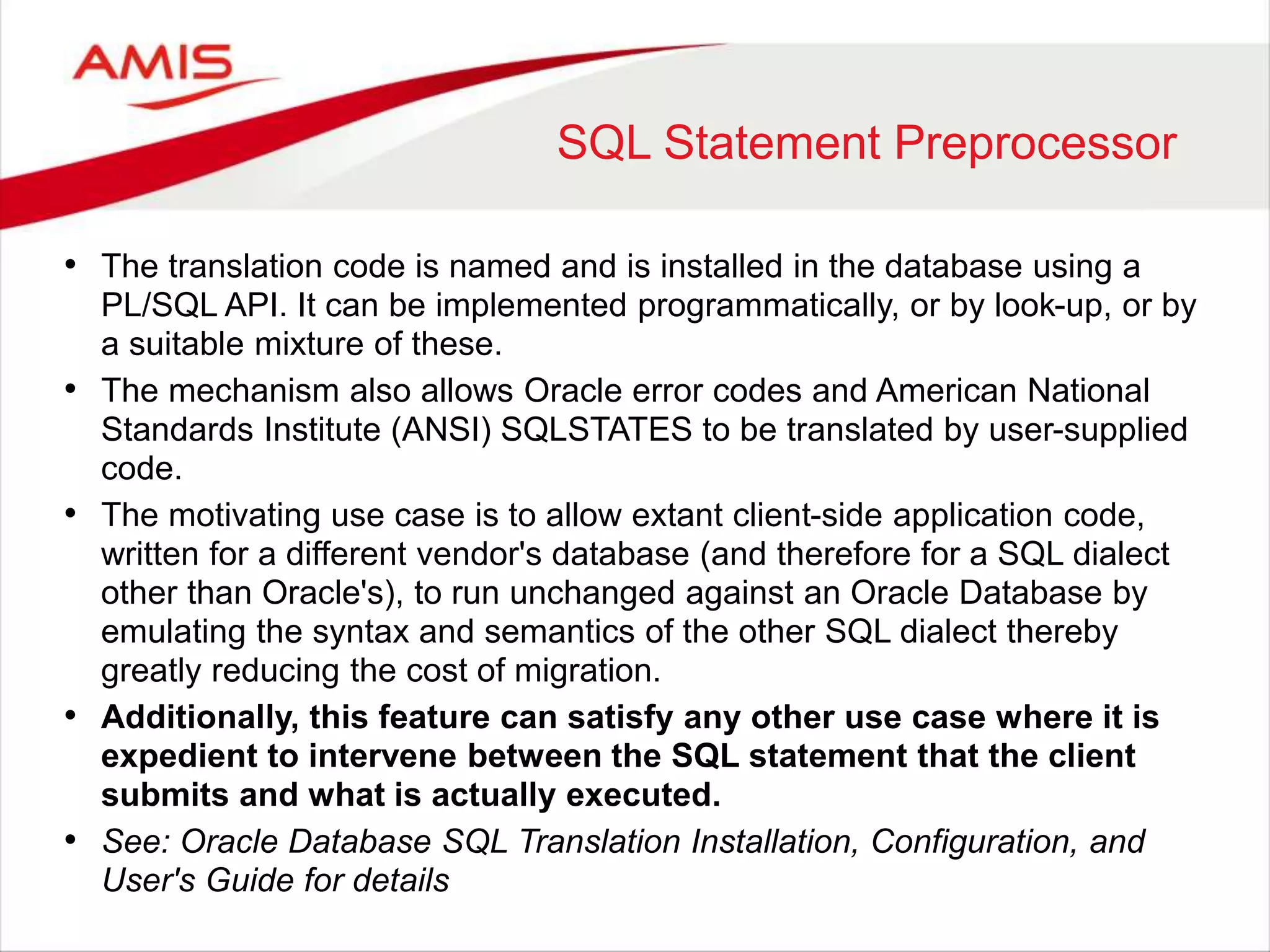 SQL Statement Preprocessor • The translation code is named and is installed in the database using a PL/SQL API. It can be implemented programmatically, or by look-up, or by a suitable mixture of these. • The mechanism also allows Oracle error codes and American National Standards Institute (ANSI) SQLSTATES to be translated by user-supplied code. • The motivating use case is to allow extant client-side application code, written for a different vendor's database (and therefore for a SQL dialect other than Oracle's), to run unchanged against an Oracle Database by emulating the syntax and semantics of the other SQL dialect thereby greatly reducing the cost of migration. • Additionally, this feature can satisfy any other use case where it is expedient to intervene between the SQL statement that the client submits and what is actually executed. • See: Oracle Database SQL Translation Installation, Configuration, and User's Guide for details 