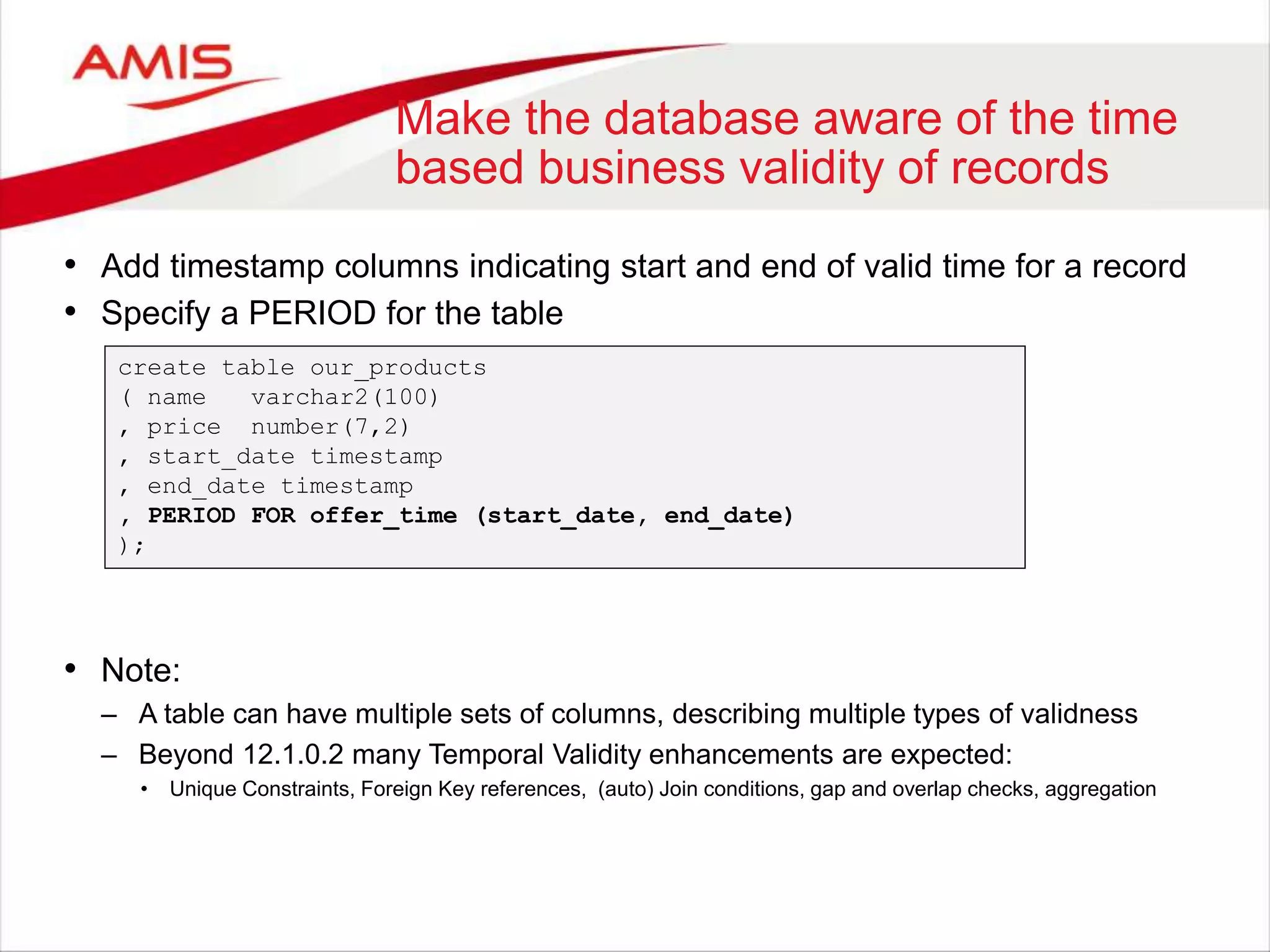 Make the database aware of the time based business validity of records • Add timestamp columns indicating start and end of valid time for a record • Specify a PERIOD for the table create table our_products ( name varchar2(100) , price number(7,2) , start_date timestamp , end_date timestamp , PERIOD FOR offer_time (start_date, end_date) ); • Note: – A table can have multiple sets of columns, describing multiple types of validness – Beyond 12.1.0.2 many Temporal Validity enhancements are expected: • Unique Constraints, Foreign Key references, (auto) Join conditions, gap and overlap checks, aggregation 