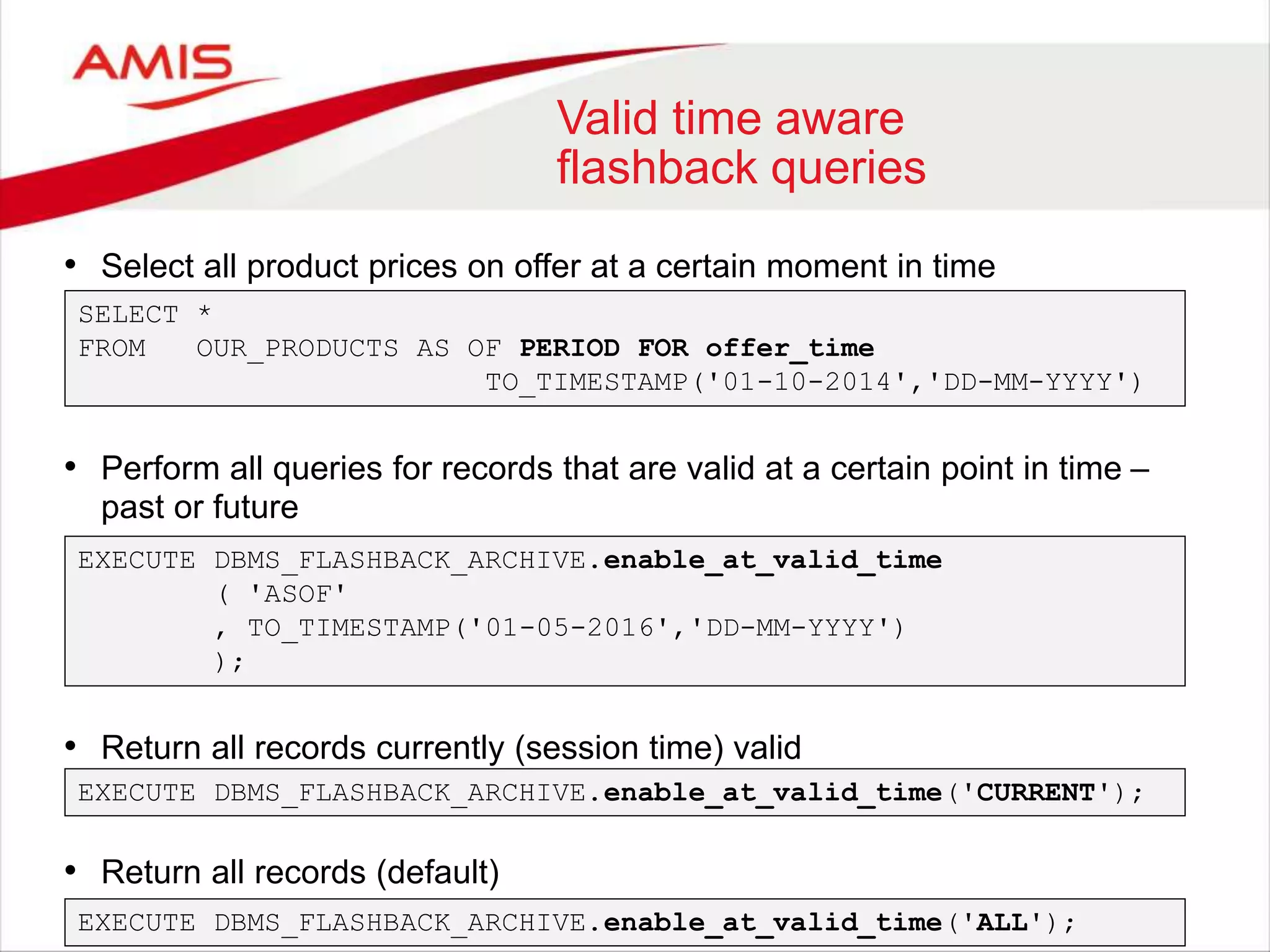 Valid time aware flashback queries • Select all product prices on offer at a certain moment in time SELECT * FROM OUR_PRODUCTS AS OF PERIOD FOR offer_time TO_TIMESTAMP('01-10-2014','DD-MM-YYYY') • Perform all queries for records that are valid at a certain point in time – past or future EXECUTE DBMS_FLASHBACK_ARCHIVE.enable_at_valid_time ( 'ASOF' , TO_TIMESTAMP('01-05-2016','DD-MM-YYYY') ); • Return all records currently (session time) valid EXECUTE DBMS_FLASHBACK_ARCHIVE.enable_at_valid_time('CURRENT'); • Return all records (default) EXECUTE DBMS_FLASHBACK_ARCHIVE.enable_at_valid_time('ALL'); 