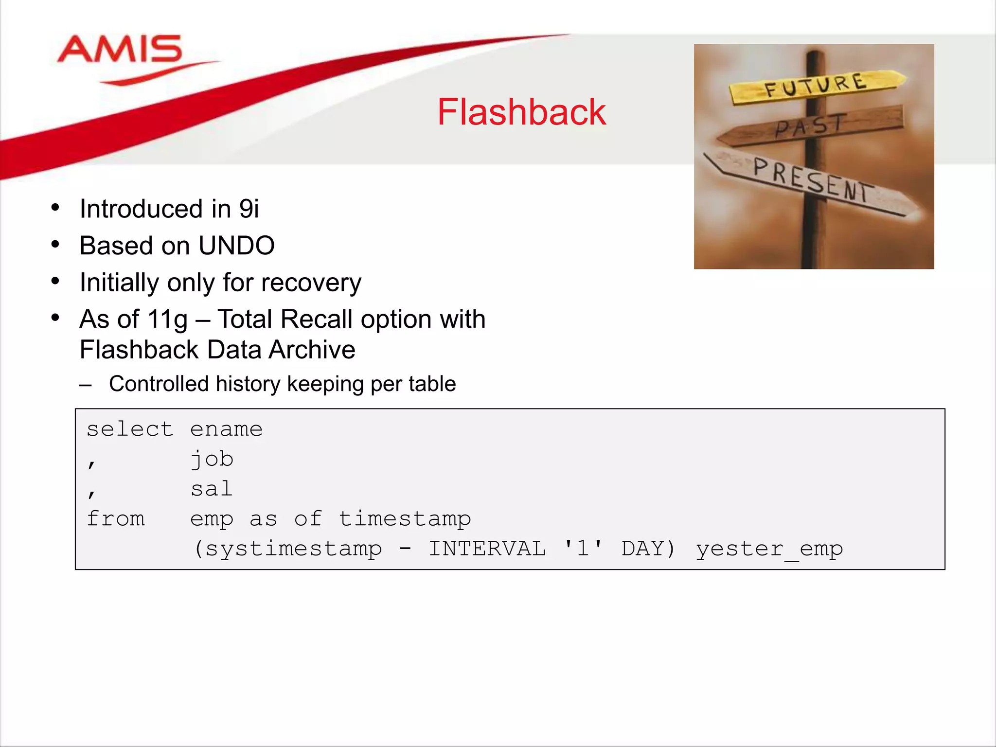 Flashback • Introduced in 9i • Based on UNDO • Initially only for recovery • As of 11g – Total Recall option with Flashback Data Archive – Controlled history keeping per table select ename , job , sal from emp as of timestamp (systimestamp - INTERVAL '1' DAY) yester_emp 