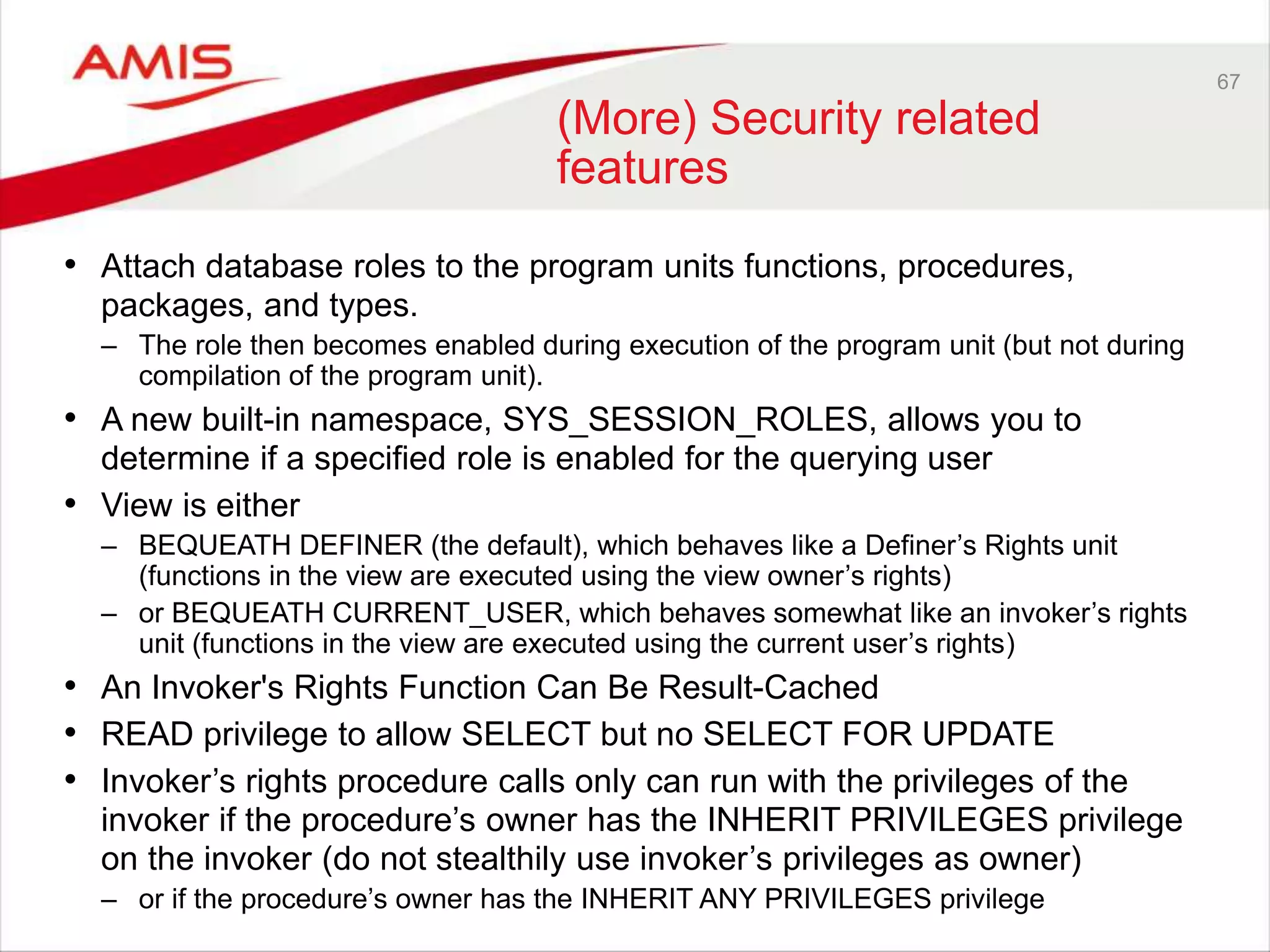 67 (More) Security related features • Attach database roles to the program units functions, procedures, packages, and types. – The role then becomes enabled during execution of the program unit (but not during compilation of the program unit). • A new built-in namespace, SYS_SESSION_ROLES, allows you to determine if a specified role is enabled for the querying user • View is either – BEQUEATH DEFINER (the default), which behaves like a Definer’s Rights unit (functions in the view are executed using the view owner’s rights) – or BEQUEATH CURRENT_USER, which behaves somewhat like an invoker’s rights unit (functions in the view are executed using the current user’s rights) • An Invoker's Rights Function Can Be Result-Cached • READ privilege to allow SELECT but no SELECT FOR UPDATE • Invoker’s rights procedure calls only can run with the privileges of the invoker if the procedure’s owner has the INHERIT PRIVILEGES privilege on the invoker (do not stealthily use invoker’s privileges as owner) – or if the procedure’s owner has the INHERIT ANY PRIVILEGES privilege 
