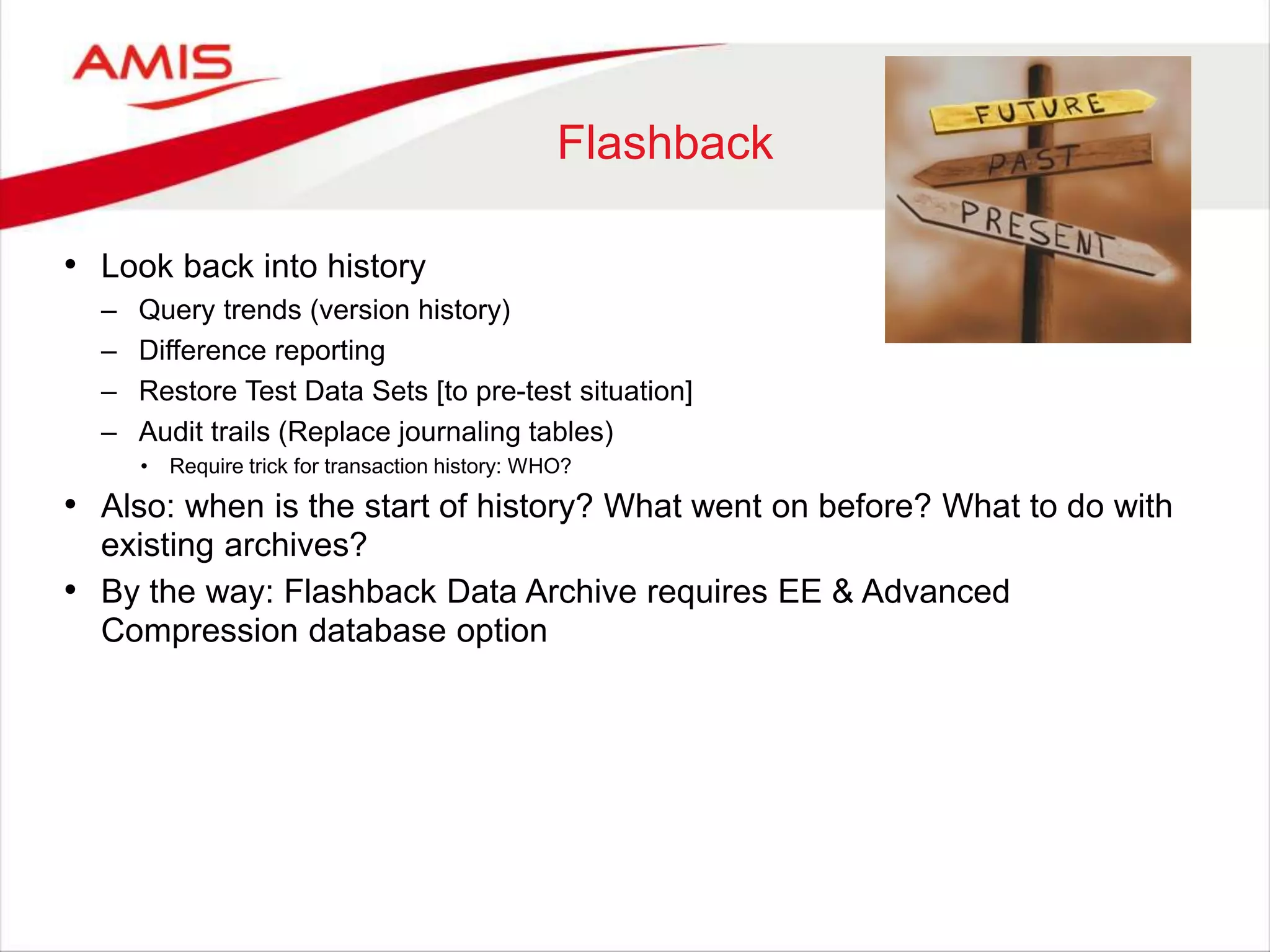Flashback • Look back into history – Query trends (version history) – Difference reporting – Restore Test Data Sets [to pre-test situation] – Audit trails (Replace journaling tables) • Require trick for transaction history: WHO? • Also: when is the start of history? What went on before? What to do with existing archives? • By the way: Flashback Data Archive requires EE & Advanced Compression database option 