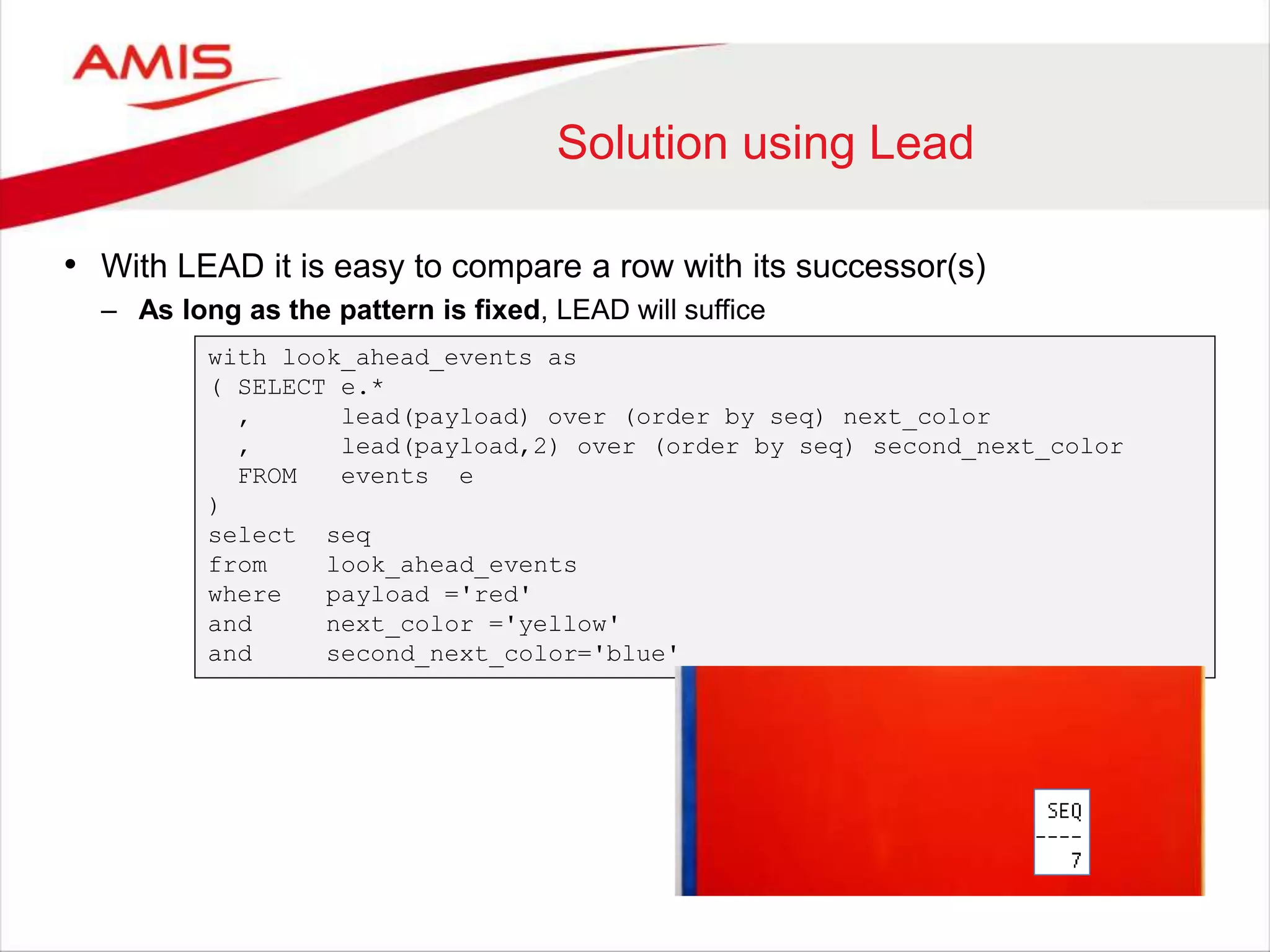 Solution using Lead • With LEAD it is easy to compare a row with its successor(s) – As long as the pattern is fixed, LEAD will suffice with look_ahead_events as ( SELECT e.* , lead(payload) over (order by seq) next_color , lead(payload,2) over (order by seq) second_next_color FROM events e ) select seq from look_ahead_events where payload ='red' and next_color ='yellow' and second_next_color='blue' 