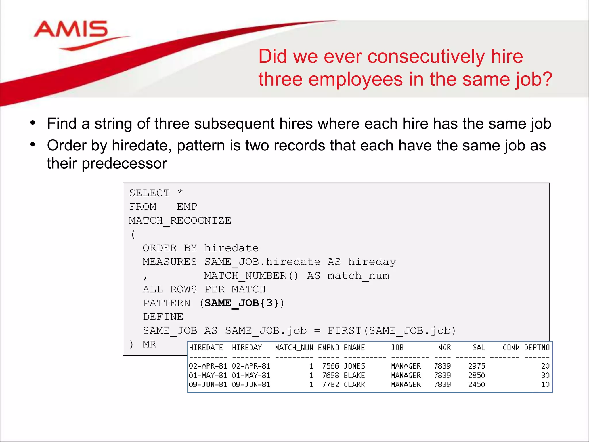 Did we ever consecutively hire three employees in the same job? • Find a string of three subsequent hires where each hire has the same job • Order by hiredate, pattern is two records that each have the same job as their predecessor SELECT * FROM EMP MATCH_RECOGNIZE ( ORDER BY hiredate MEASURES SAME_JOB.hiredate AS hireday , MATCH_NUMBER() AS match_num ALL ROWS PER MATCH PATTERN (SAME_JOB{3}) DEFINE SAME_JOB AS SAME_JOB.job = FIRST(SAME_JOB.job) ) MR 