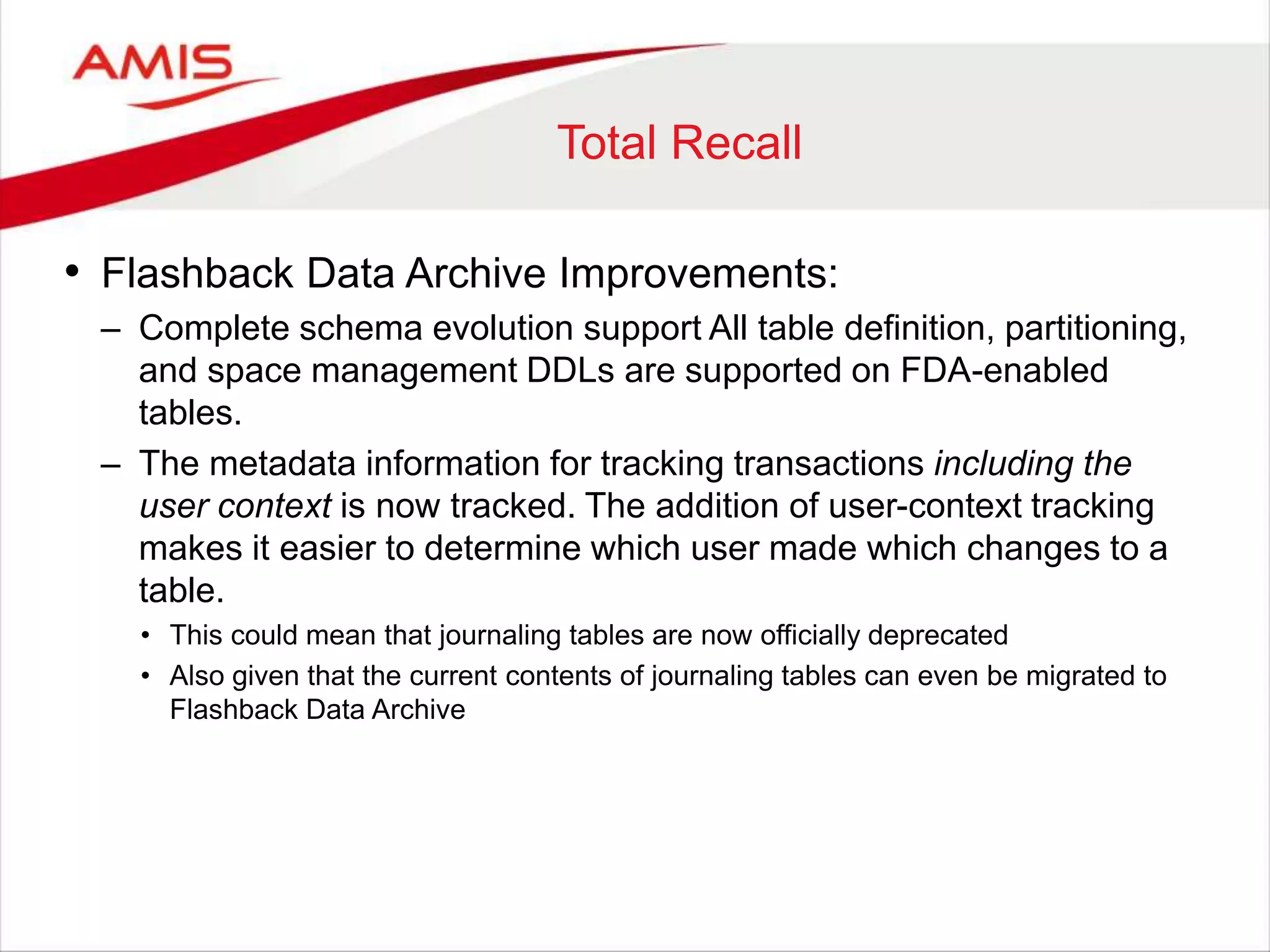 Total Recall • Flashback Data Archive Improvements: – Complete schema evolution support All table definition, partitioning, and space management DDLs are supported on FDA-enabled tables. – The metadata information for tracking transactions including the user context is now tracked. The addition of user-context tracking makes it easier to determine which user made which changes to a table. • This could mean that journaling tables are now officially deprecated • Also given that the current contents of journaling tables can even be migrated to Flashback Data Archive 