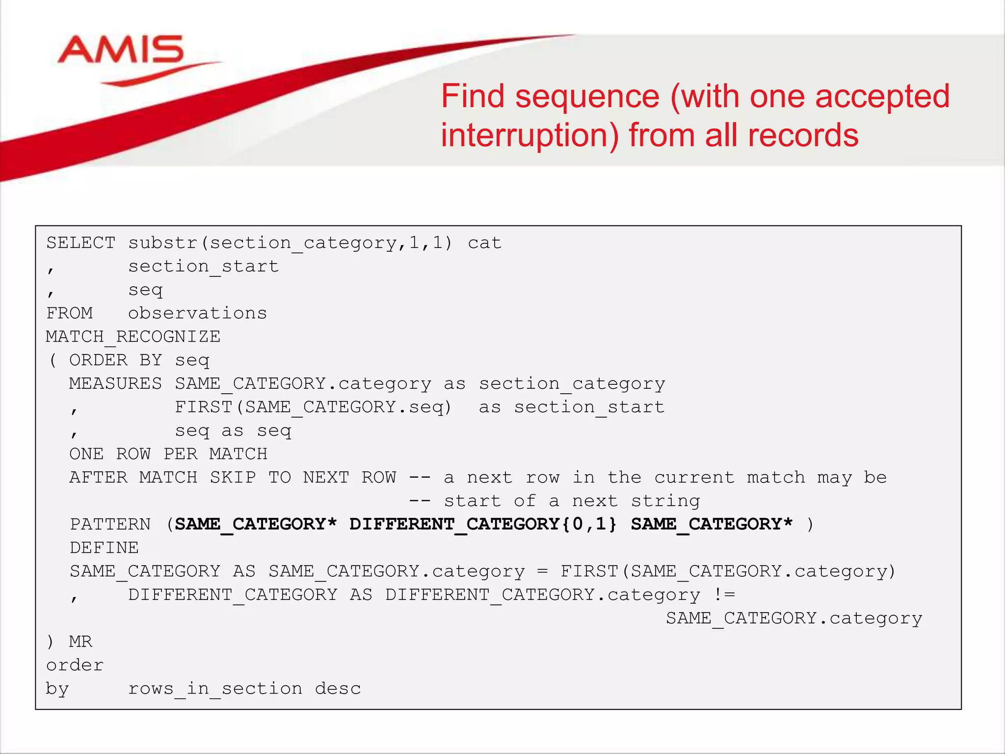 Find sequence (with one accepted interruption) from all records SELECT substr(section_category,1,1) cat , section_start , seq FROM observations MATCH_RECOGNIZE ( ORDER BY seq MEASURES SAME_CATEGORY.category as section_category , FIRST(SAME_CATEGORY.seq) as section_start , seq as seq ONE ROW PER MATCH AFTER MATCH SKIP TO NEXT ROW -- a next row in the current match may be -- start of a next string PATTERN (SAME_CATEGORY* DIFFERENT_CATEGORY{0,1} SAME_CATEGORY* ) DEFINE SAME_CATEGORY AS SAME_CATEGORY.category = FIRST(SAME_CATEGORY.category) , DIFFERENT_CATEGORY AS DIFFERENT_CATEGORY.category != SAME_CATEGORY.category ) MR order by rows_in_section desc 