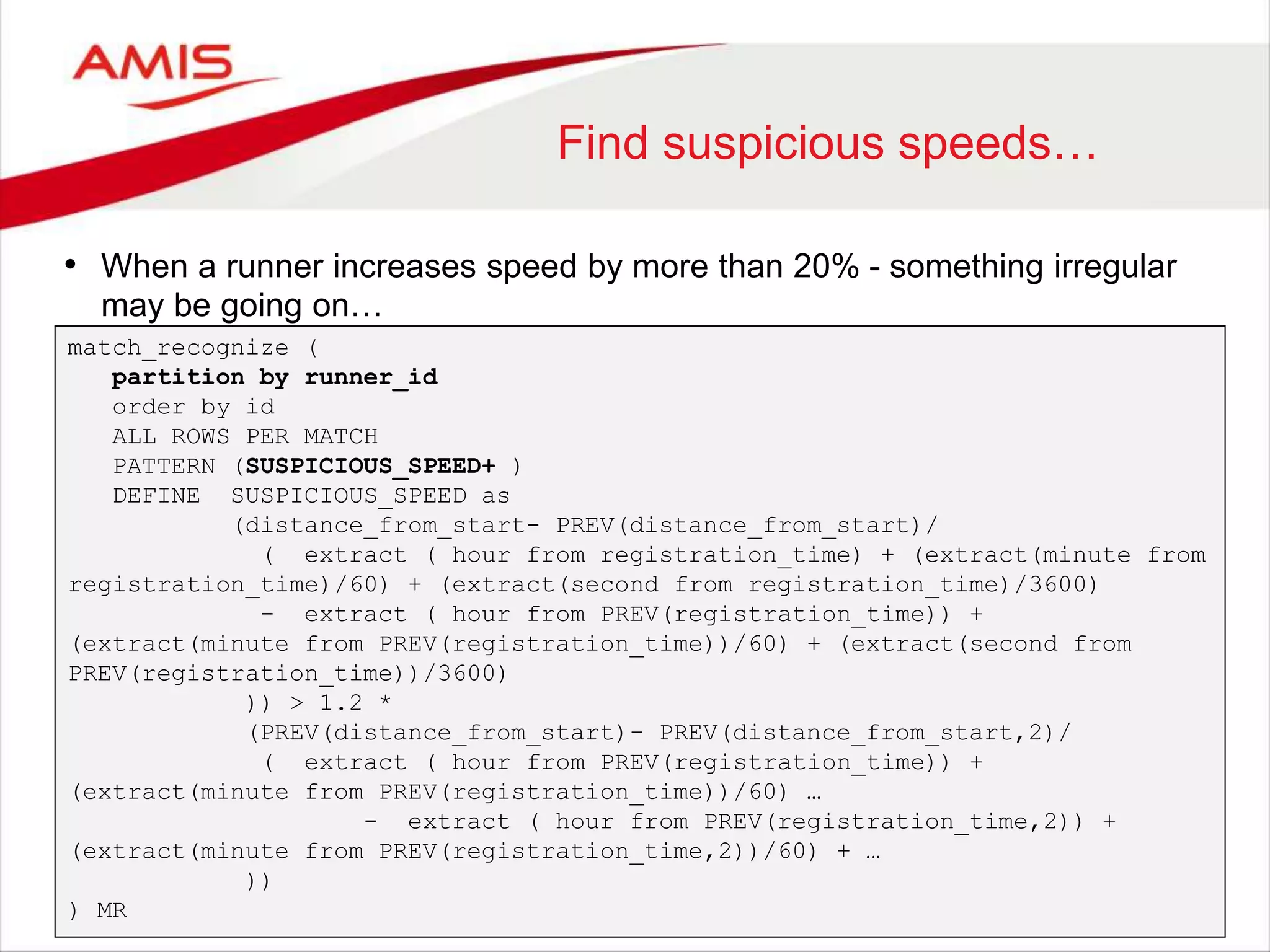 Find suspicious speeds… • When a runner increases speed by more than 20% - something irregular may be going on… match_recognize ( partition by runner_id order by id ALL ROWS PER MATCH PATTERN (SUSPICIOUS_SPEED+ ) DEFINE SUSPICIOUS_SPEED as (distance_from_start- PREV(distance_from_start)/ ( extract ( hour from registration_time) + (extract(minute from registration_time)/60) + (extract(second from registration_time)/3600) - extract ( hour from PREV(registration_time)) + (extract(minute from PREV(registration_time))/60) + (extract(second from PREV(registration_time))/3600) )) > 1.2 * (PREV(distance_from_start)- PREV(distance_from_start,2)/ ( extract ( hour from PREV(registration_time)) + (extract(minute from PREV(registration_time))/60) … - extract ( hour from PREV(registration_time,2)) + (extract(minute from PREV(registration_time,2))/60) + … )) ) MR 