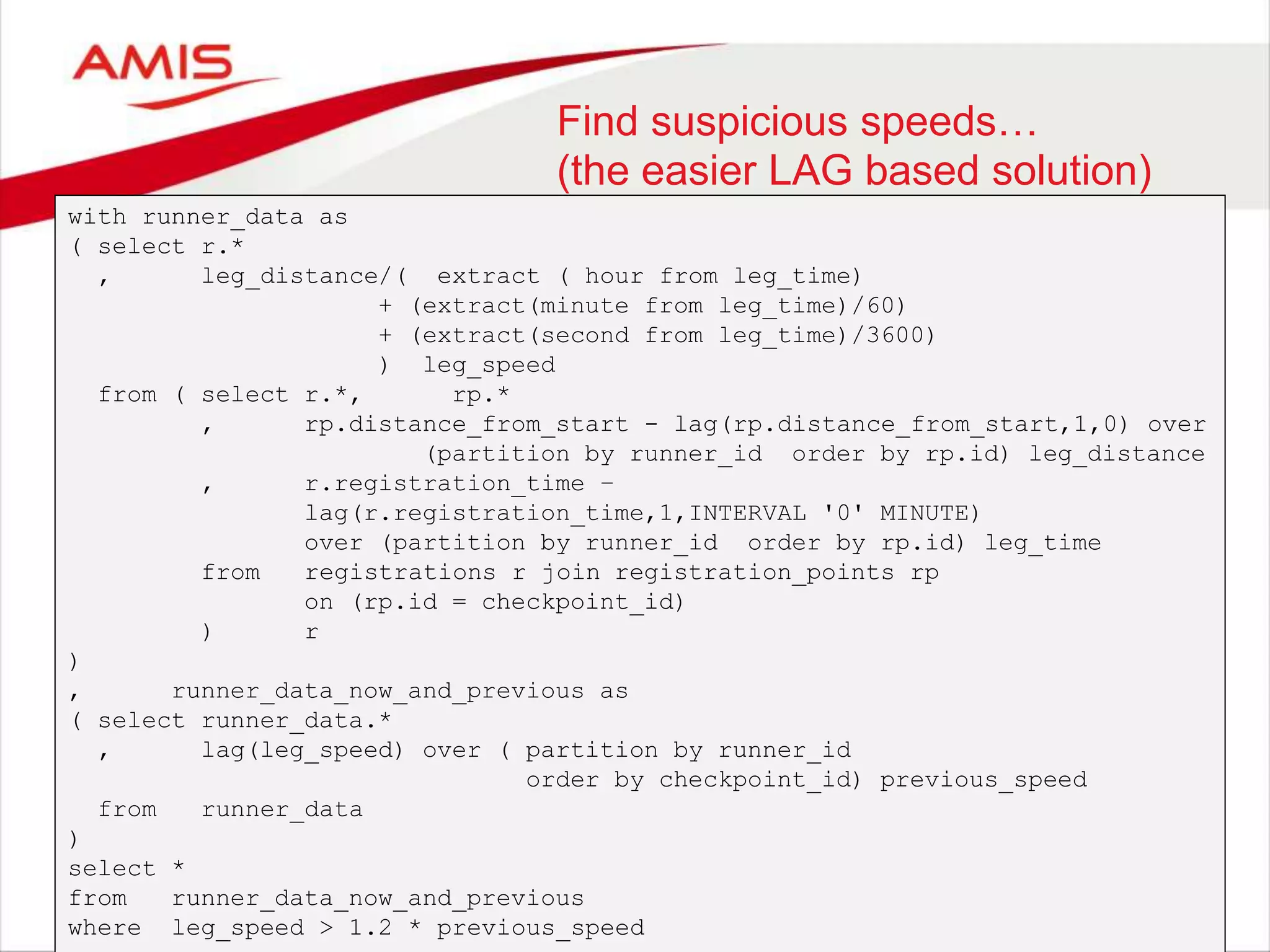 Find suspicious speeds… (the easier LAG based solution) with runner_data as ( select r.* , leg_distance/( extract ( hour from leg_time) + (extract(minute from leg_time)/60) + (extract(second from leg_time)/3600) ) leg_speed from ( select r.*, rp.* , rp.distance_from_start - lag(rp.distance_from_start,1,0) over (partition by runner_id order by rp.id) leg_distance , r.registration_time – lag(r.registration_time,1,INTERVAL '0' MINUTE) over (partition by runner_id order by rp.id) leg_time from registrations r join registration_points rp on (rp.id = checkpoint_id) ) r ) , runner_data_now_and_previous as ( select runner_data.* , lag(leg_speed) over ( partition by runner_id order by checkpoint_id) previous_speed from runner_data ) select * from runner_data_now_and_previous where leg_speed > 1.2 * previous_speed 