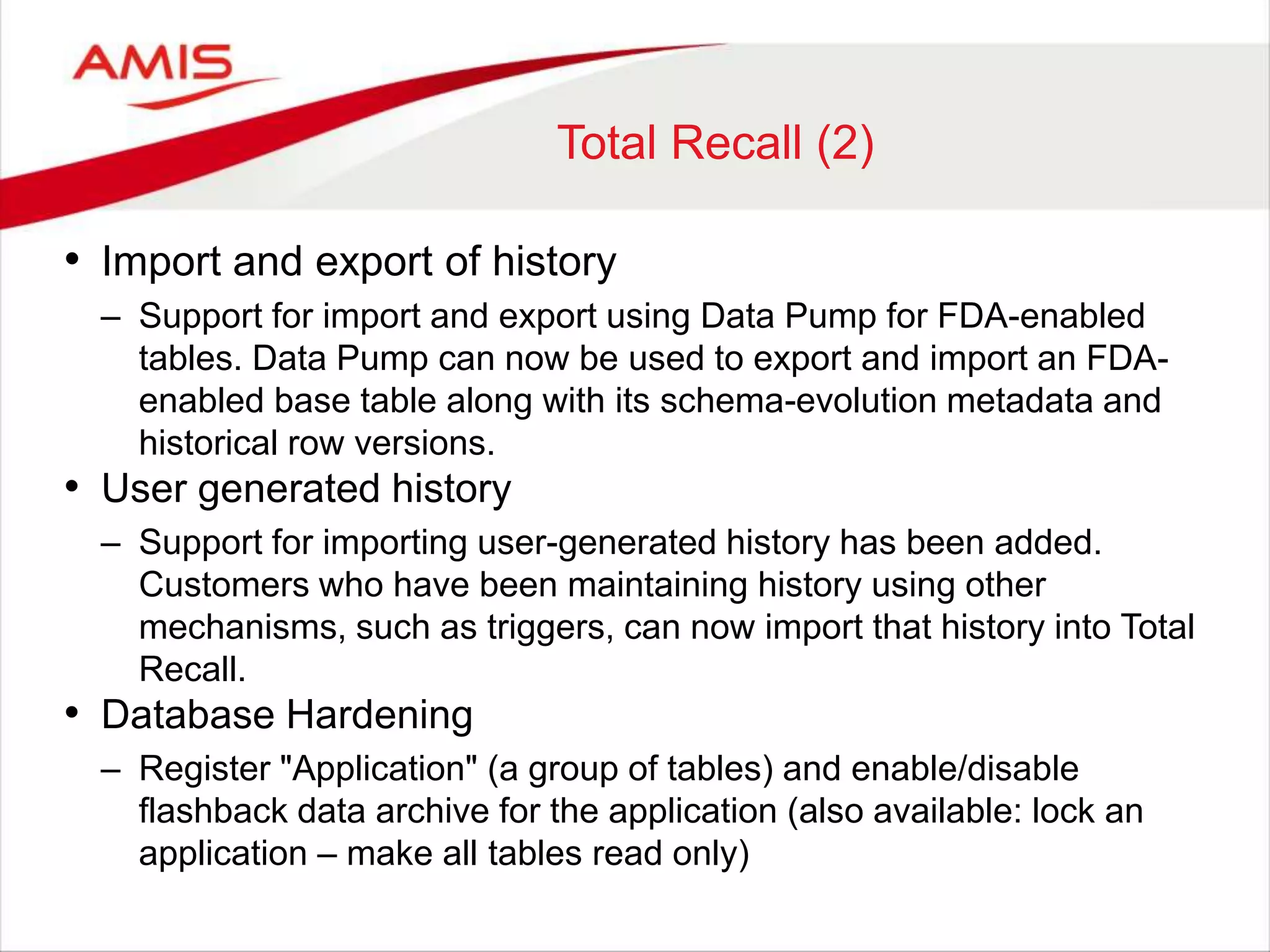 Total Recall (2) • Import and export of history – Support for import and export using Data Pump for FDA-enabled tables. Data Pump can now be used to export and import an FDA-enabled base table along with its schema-evolution metadata and historical row versions. • User generated history – Support for importing user-generated history has been added. Customers who have been maintaining history using other mechanisms, such as triggers, can now import that history into Total Recall. • Database Hardening – Register "Application" (a group of tables) and enable/disable flashback data archive for the application (also available: lock an application – make all tables read only) 