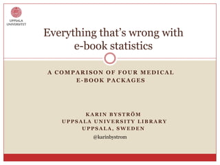 Everything that‟s wrong with
      e-book statistics

A COMPARISON OF FOUR MEDICAL
      E-BOOK PACKAGES




         KARIN BYSTRÖM
   UPPSALA UNIVERSITY LIBRARY
        UPPSALA, SWEDEN
          @karinbystrom
 