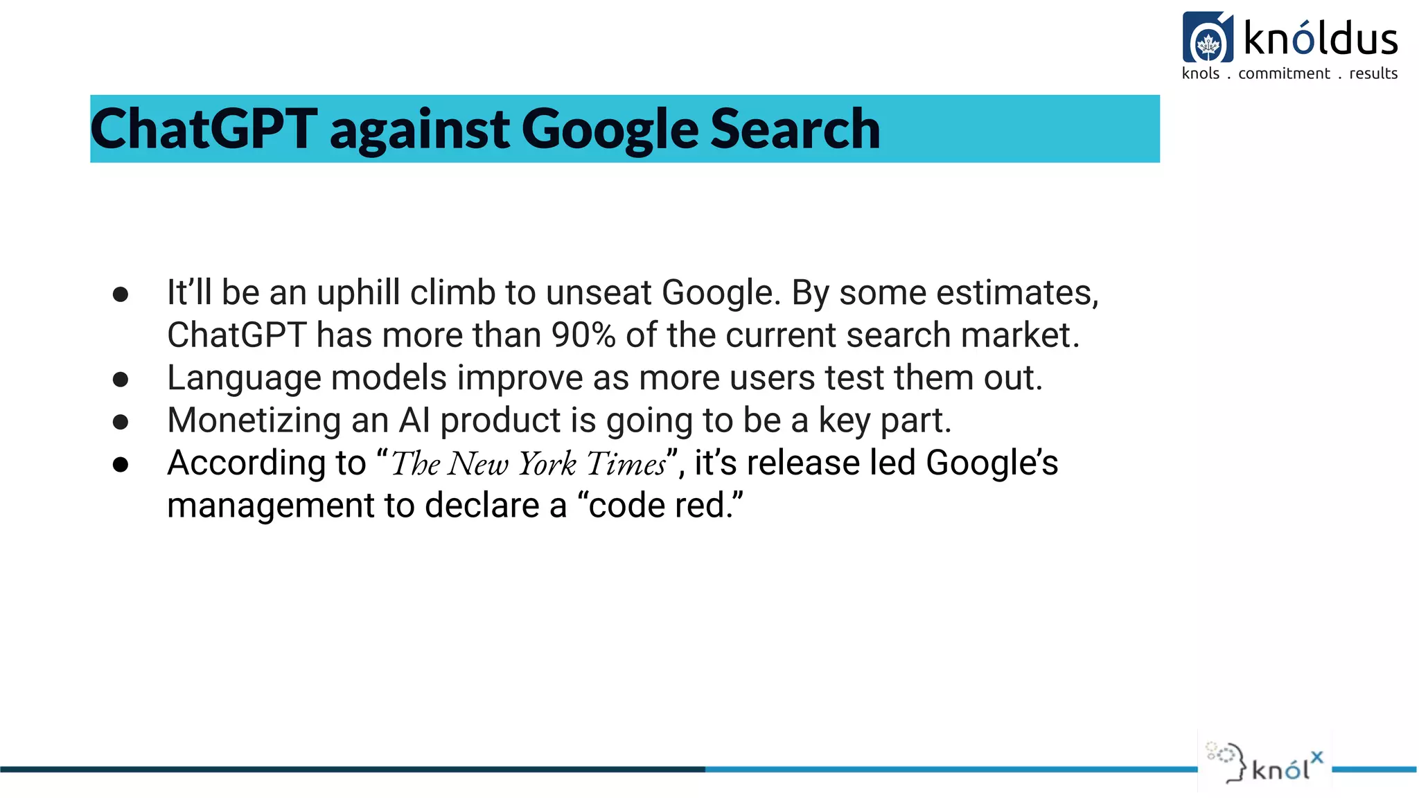 ChatGPT against Google Search
● It’ll be an uphill climb to unseat Google. By some estimates,
ChatGPT has more than 90% of the current search market.
● Language models improve as more users test them out.
● Monetizing an AI product is going to be a key part.
● According to “The New York Times”, it’s release led Google’s
management to declare a “code red.”
 