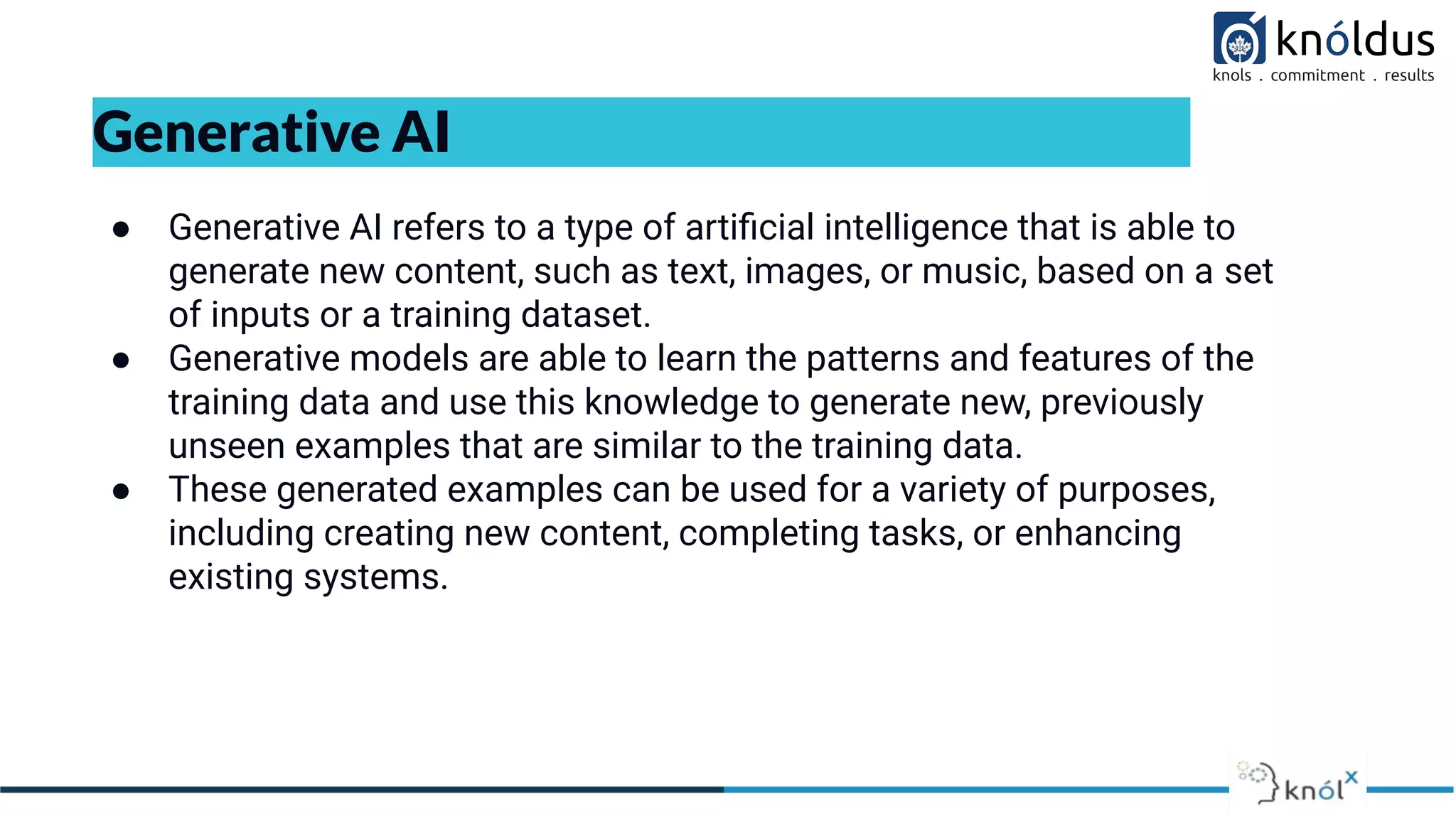 Generative AI
● Generative AI refers to a type of artiﬁcial intelligence that is able to
generate new content, such as text, images, or music, based on a set
of inputs or a training dataset.
● Generative models are able to learn the patterns and features of the
training data and use this knowledge to generate new, previously
unseen examples that are similar to the training data.
● These generated examples can be used for a variety of purposes,
including creating new content, completing tasks, or enhancing
existing systems.
 