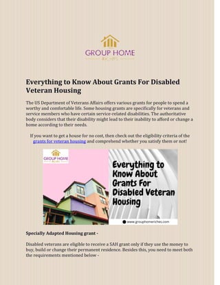 Everything to Know About Grants For Disabled
Veteran Housing
The US Department of Veterans Affairs offers various grants for people to spend a
worthy and comfortable life. Some housing grants are specifically for veterans and
service members who have certain service-related disabilities. The authoritative
body considers that their disability might lead to their inability to afford or change a
home according to their needs.
If you want to get a house for no cost, then check out the eligibility criteria of the
grants for veteran housing and comprehend whether you satisfy them or not!
Specially Adapted Housing grant -
Disabled veterans are eligible to receive a SAH grant only if they use the money to
buy, build or change their permanent residence. Besides this, you need to meet both
the requirements mentioned below -
 