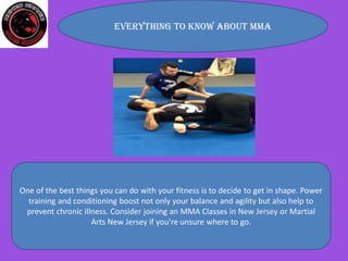 Everything to know about MMA
One of the best things you can do with your fitness is to decide to get in shape. Power
training and conditioning boost not only your balance and agility but also help to
prevent chronic illness. Consider joining an MMA Classes in New Jersey or Martial
Arts New Jersey if you're unsure where to go.
 