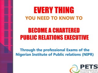 EVERY THING 
YOU NEED TO KNOW TO 
BECOME A CHARTERED 
PUBLIC RELATIONS EXECUTIVE 
Through the professional Exams of the 
Nigerian Institute of Public relations (NIPR) 
 