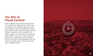The ROI of
Visual Content
Online marketers have long focused primarily
on the volume of visitors they can attract to a
site, relying on the almighty page view as the
most signiﬁcant metric to gauge ROI. But that
measurement is becoming increasingly irrelevant.
Audience interaction with the content is no
longer a given; a one-oﬀ piece of content can
receive millions of hits, but it won’t necessarily
help nurture a relationship with your brand.
Genuine interactions and engagement—the true
value to a brand—can be measured by other
more meaningful metrics.
IX
 