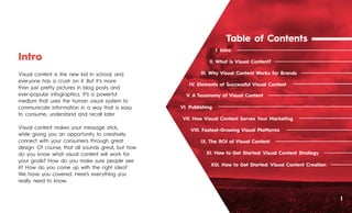 Table of Contents
II. What is Visual Content?
I. Intro
I
III. Why Visual Content Works for Brands
IV. Elements of Successful Visual Content
VI. Publishing
VII. How Visual Content Serves Your Marketing
VIII. Fastest-Growing Visual Platforms
IX. The ROI of Visual Content
XI. How to Get Started: Visual Content Strategy
XIII. How to Get Started: Visual Content Creation
V. A Taxonomy of Visual Content
Visual content is the new kid in school, and
everyone has a crush on it. But it’s more
than just pretty pictures in blog posts and
ever-popular infographics. It’s a powerful
medium that uses the human visual system to
communicate information in a way that is easy
to consume, understand and recall later.
Visual content makes your message stick,
while giving you an opportunity to creatively
connect with your consumers through great
design. Of course, that all sounds great, but how
do you know what visual content will work for
your goals? How do you make sure people see
it? How do you come up with the right idea?
We have you covered. Here’s everything you
really need to know.
Intro
 