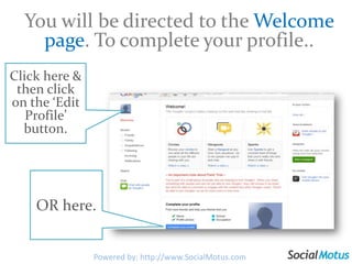 You will be directed to the Welcome page. To complete your profile..Click here & then click on the ‘Edit Profile’ button.OR here.Powered by: http://www.SocialMotus.com
