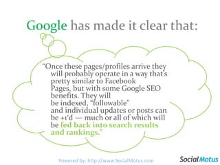 Googlehas made it clear that:“Once these pages/profiles arrive they will probably operate in a way that’s pretty similar to Facebook Pages, but with some Google SEO benefits. They will be indexed, “followable” and individual updates or posts can be +1′d — much or all of which will be fed back into search results and rankings.”Powered by: http://www.SocialMotus.com