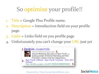 So optimize your profile!!Title = Google Plus Profile name.Description = Introduction field on your profile page.Links = Links field on you profile pageUnfortunately you can’t change your URL just yet1.2.3.4.Powered by: http://www.SocialMotus.com