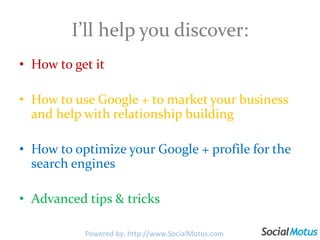 I’ll help you discover:How to get itHow to use Google + to market your business and help with relationship buildingHow to optimize your Google + profile for the search enginesAdvanced tips & tricks Powered by: http://www.SocialMotus.com