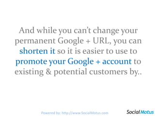 And while you can’t change your permanent Google + URL, you can shortenitso it is easier to use to promote your Google + account to existing & potential customers by..Powered by: http://www.SocialMotus.com