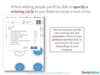 When adding people you’ll be able to specify a existing circle to put them or create a new circle. You can separate people into existing and new customers, which of your products/services they’re interested in & so on depending on your company.Powered by: http://www.SocialMotus.com