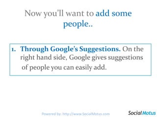 Now you’ll want to add some people..Through Google’s Suggestions. On the right hand side, Google gives suggestions       of people you can easily add.Powered by: http://www.SocialMotus.com