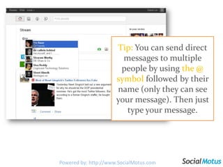 Tip: You can send direct messages to multiple people by using the @ symbol followed by their name (only they can see your message). Then just type your message.Powered by: http://www.SocialMotus.com