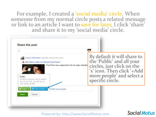 For example, I created a ‘social media’ circle. When someone from my normal circle posts a related message or link to an article I want to save for later, I click ‘share’ and share it to my ‘social media’ circle. By default it will share to the ‘Public’ and all your circles, just click on the ‘x’ icon. Then click ‘+Add more people’ and select a specific circle.Powered by: http://www.SocialMotus.com