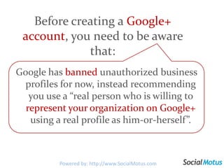 Before creating a Google+ account, you need to be aware that:Google has banned unauthorized business profiles for now, instead recommending you use a “real person who is willing to represent your organization on Google+ using a real profile as him-or-herself”. Powered by: http://www.SocialMotus.com