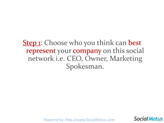 Step 1: Choose who you think can best represent your company on this social network i.e. CEO, Owner, Marketing Spokesman. Powered by: http://www.SocialMotus.com