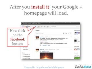 Add the Facebook Stream to your Google+ Profile1. Go to http://crossrider.com/install/519-google-facebook2. Then click here and follow the prompts.Note: This extension works for Chrome, Explorer & Firefox.Powered by: http://www.SocialMotus.comPowered by: http://www.SocialMotus.com