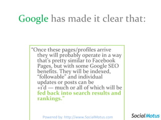 Google   has made it clear that: “ Once these pages/profiles arrive they will probably operate in a way that’s pretty similar to Facebook Pages, but with some Google SEO benefits. They will be indexed, “followable” and individual updates or posts can be +1′d — much or all of which will be  fed back into search results and rankings.” Powered by: http://www.SocialMotus.com 