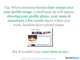 Tip: When someone  hovers their mouse over your profile image,  a small pop up will appear  showing your profile photo, your name & sometimes a few words  about where you work, location &/or school name. But if wouldn’t you  want them to see.. Powered by: http://www.SocialMotus.com 