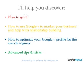I’ll help you discover: How to get it How to use Google + to market your business and help with relationship building How to optimize your Google + profile for the search engines Advanced tips & tricks  Powered by: http://www.SocialMotus.com 