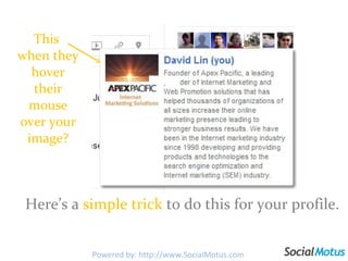 This  when they hover their mouse over your image? Here’s a  simple trick  to do this for your profile.  Powered by: http://www.SocialMotus.com 