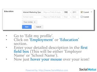 Go to ‘Edit my profile’. Click on  ‘Employment’  or  ‘Education’  section. Enter your detailed description in the  first field box  (This will be either ‘Employer Name’ or ‘School Name’). Now just  hover your mouse  over your icon! Powered by: http://www.SocialMotus.com 