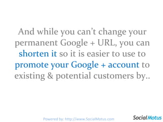 And while you can’t change your permanent Google + URL, you can  shorten   it   so it is easier to use to  promote your Google + account  to existing & potential customers by.. Powered by: http://www.SocialMotus.com 