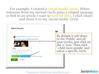 For example, I created a  ‘social media’ circle . When someone from my normal circle posts a related message or link to an article I want to  save for later , I click ‘share’ and share it to my ‘social media’ circle.  By default it will share to the ‘Public’ and all your circles, just click on the ‘x’ icon. Then click ‘+Add more people’ and select a specific circle. Powered by: http://www.SocialMotus.com 