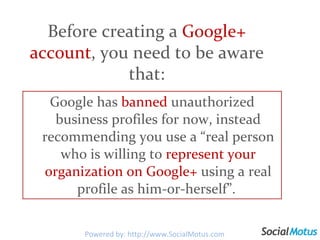 Google has  banned  unauthorized business profiles for now, instead recommending you use a “real person who is willing to  represent your organization on Google+  using a real profile as him-or-herself”.  Before creating a  Google+ account , you need to be aware that: Powered by: http://www.SocialMotus.com 