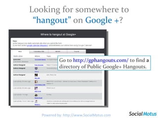Looking for somewhere to  “hangout”  on  Google + ?  Go to  http://gphangouts.com/   to find  a  directory of Public Google+ Hangouts. Powered by: http://www.SocialMotus.com 