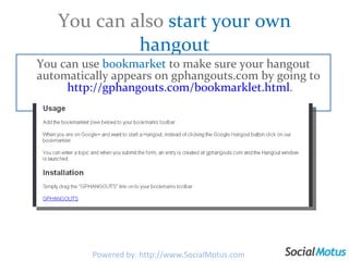 You can also  start your own hangout You can use  bookmarket  to make sure your hangout automatically appears on gphangouts.com by going to  http://gphangouts.com/bookmarklet.html . Powered by: http://www.SocialMotus.com 